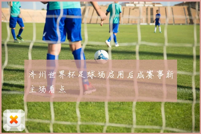 济州世界杯足球场启用后成赛事新主场看点